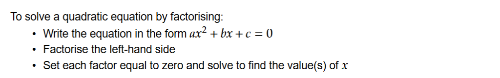 To solve a quadratic equation by factorising:
Write the equation in the form ax^2+bx+c=0
Factorise the left-hand side
Set each factor equal to zero and solve to find the value(s) of x.